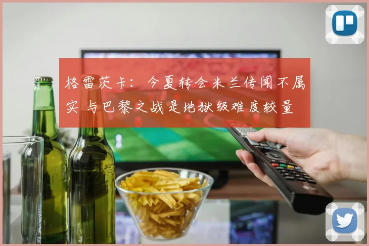 格雷茨卡：今夏转会米兰传闻不属实 与巴黎之战是地狱级难度较量