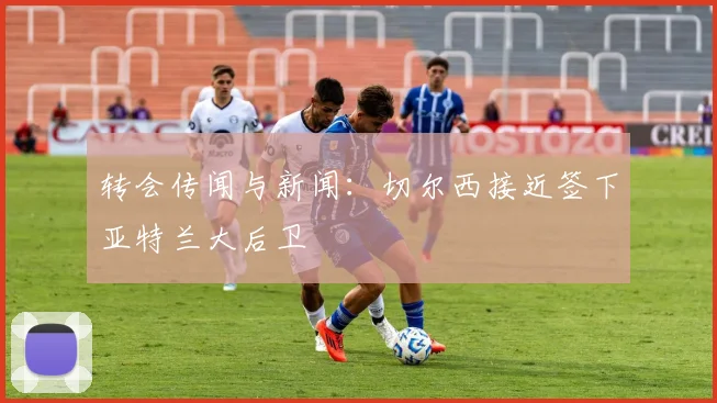 转会传闻与新闻：切尔西接近签下亚特兰大后卫